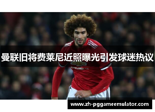 曼联旧将费莱尼近照曝光引发球迷热议