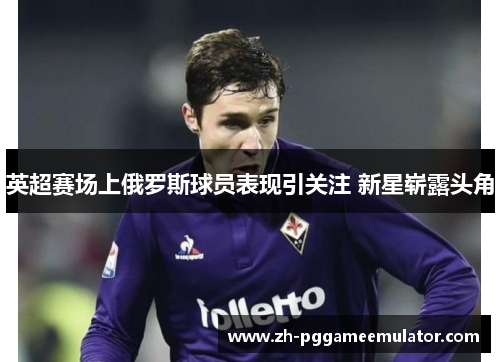 英超赛场上俄罗斯球员表现引关注 新星崭露头角